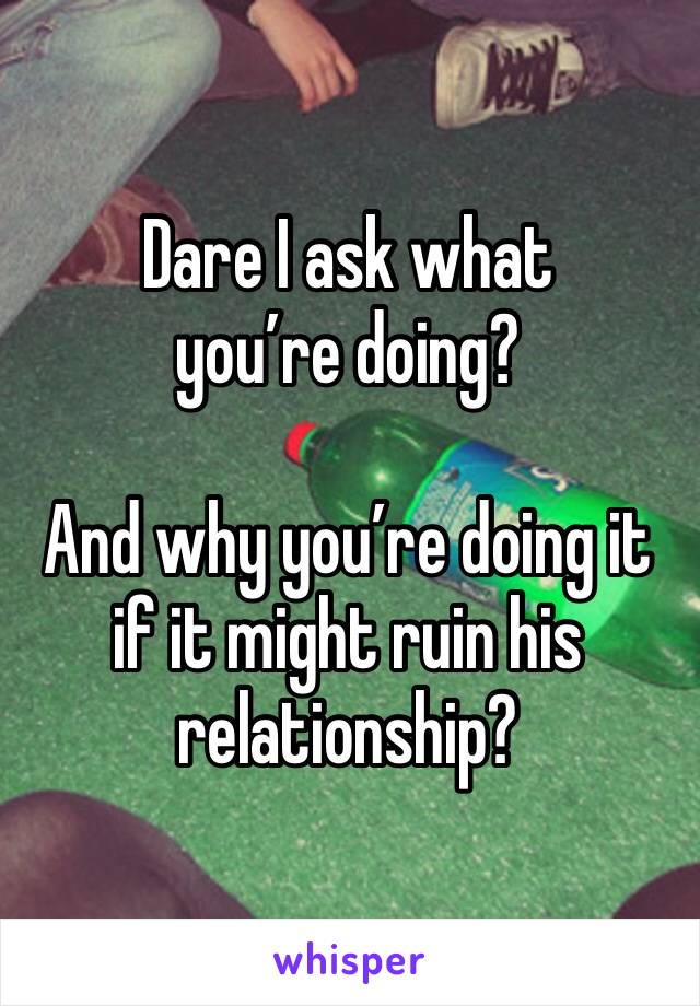Dare I ask what you’re doing? 

And why you’re doing it if it might ruin his relationship? 