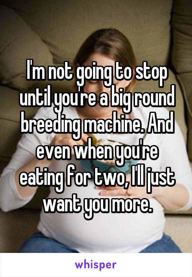 I'm not going to stop until you're a big round breeding machine. And even when you're eating for two, I'll just want you more.