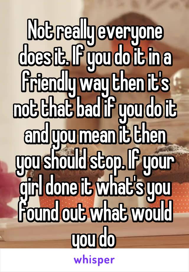 Not really everyone does it. If you do it in a friendly way then it's not that bad if you do it and you mean it then you should stop. If your girl done it what's you found out what would you do 