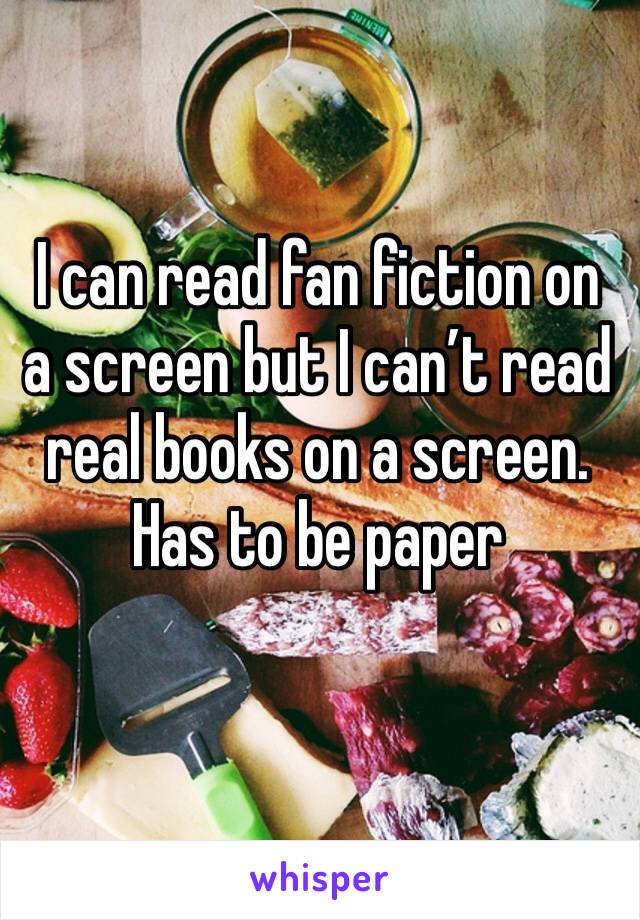 I can read fan fiction on a screen but I can’t read real books on a screen.  Has to be paper