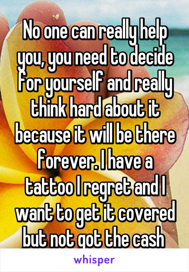 No one can really help you, you need to decide for yourself and really think hard about it because it will be there forever. I have a tattoo I regret and I want to get it covered but not got the cash 