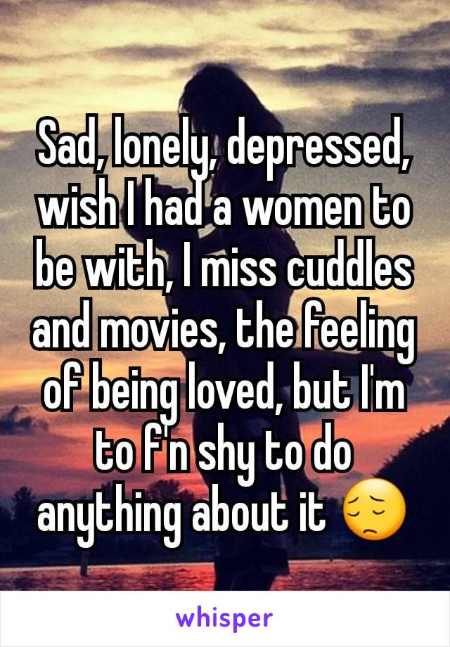 Sad, lonely, depressed, wish I had a women to be with, I miss cuddles and movies, the feeling of being loved, but I'm to f'n shy to do anything about it 😔