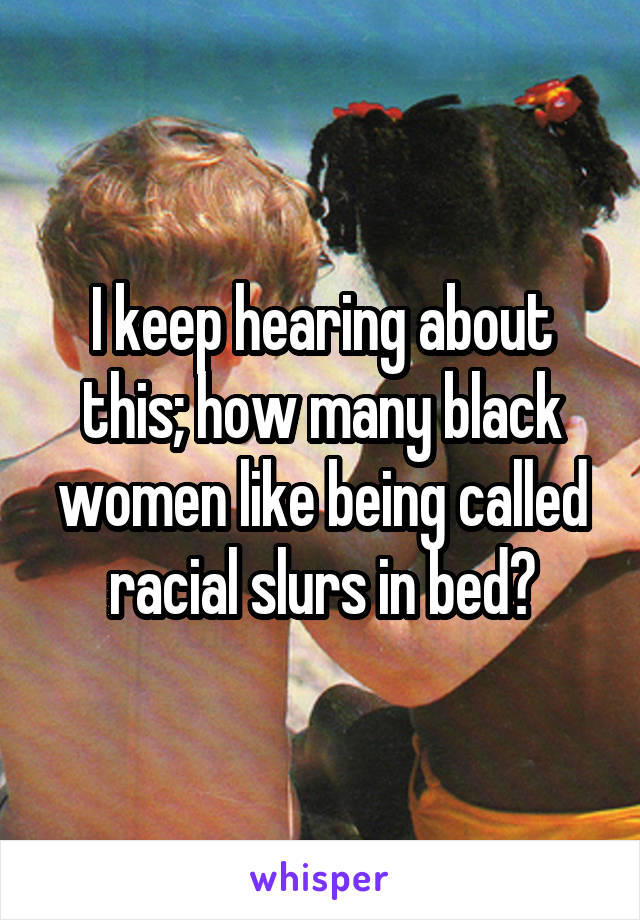 I keep hearing about this; how many black women like being called racial slurs in bed?