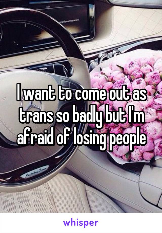 I want to come out as trans so badly but I'm afraid of losing people