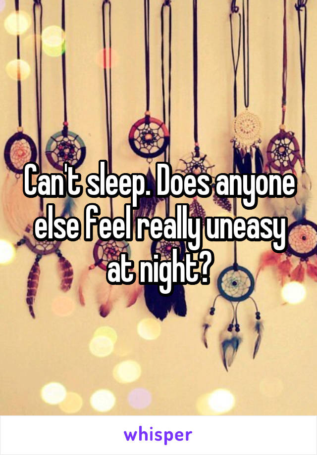 Can't sleep. Does anyone else feel really uneasy at night?