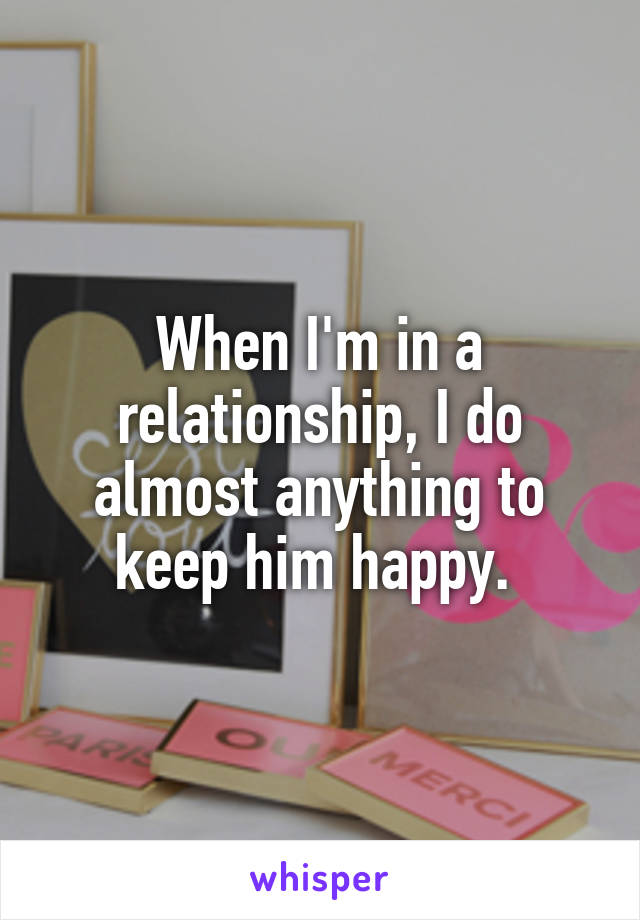 When I'm in a relationship, I do almost anything to keep him happy. 