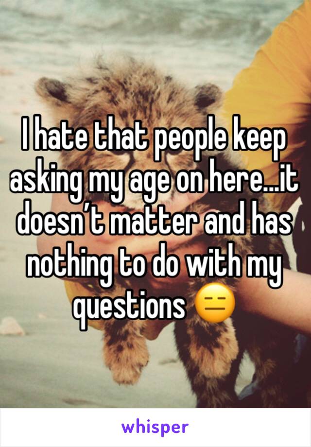 I hate that people keep asking my age on here...it doesn’t matter and has nothing to do with my questions 😑