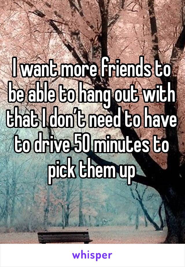 I want more friends to be able to hang out with that I don’t need to have to drive 50 minutes to pick them up

