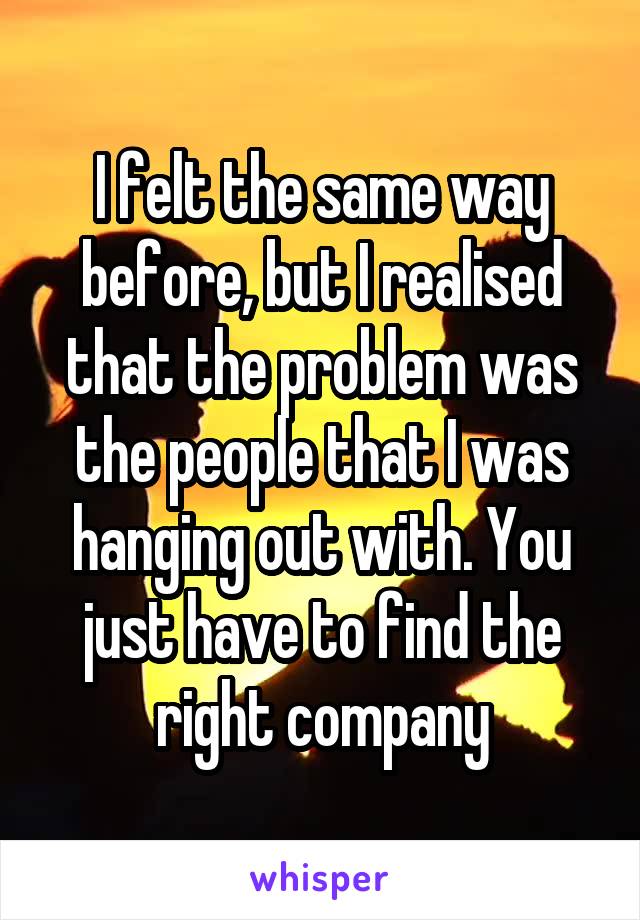 I felt the same way before, but I realised that the problem was the people that I was hanging out with. You just have to find the right company