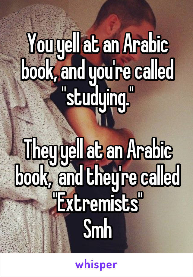 You yell at an Arabic book, and you're called "studying."

They yell at an Arabic book,  and they're called "Extremists"
Smh