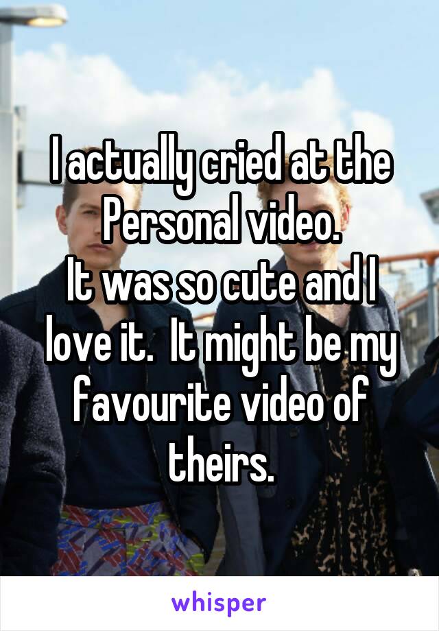 I actually cried at the Personal video.
It was so cute and I love it.  It might be my favourite video of theirs.
