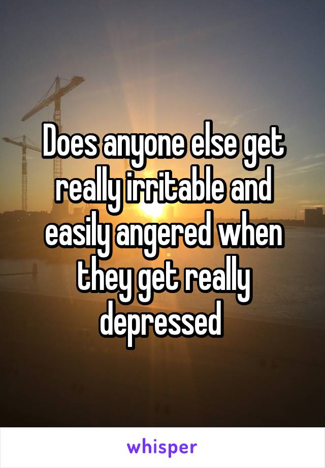 Does anyone else get really irritable and easily angered when they get really depressed 