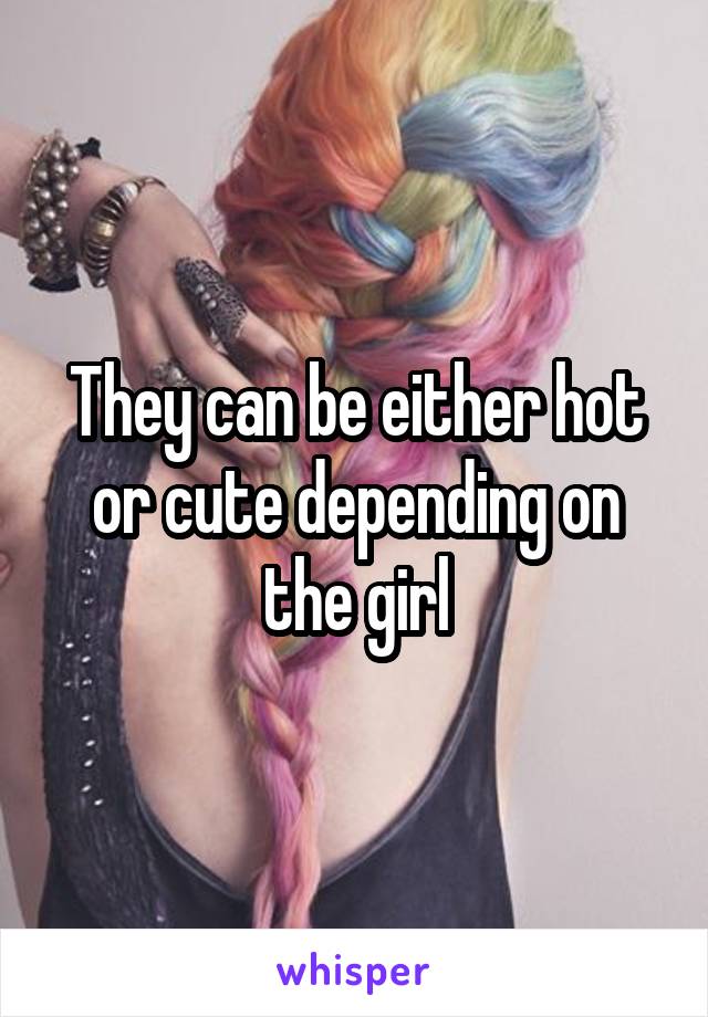 They can be either hot or cute depending on the girl
