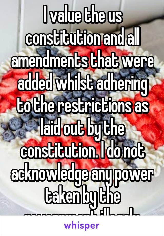 I value the us constitution and all amendments that were added whilst adhering to the restrictions as laid out by the constitution. I do not acknowledge any power taken by the government illegaly.
