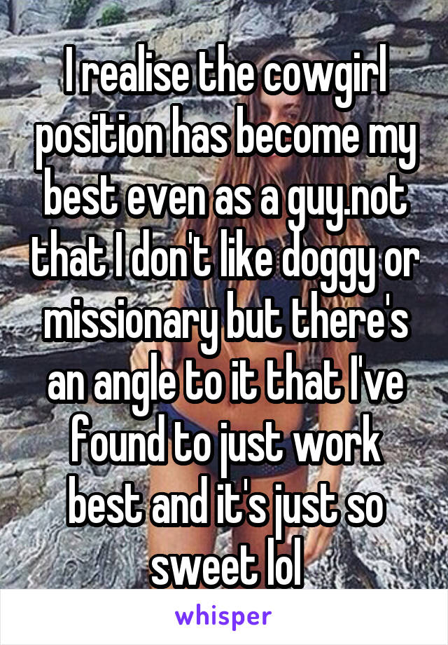 I realise the cowgirl position has become my best even as a guy.not that I don't like doggy or missionary but there's an angle to it that I've found to just work best and it's just so sweet lol