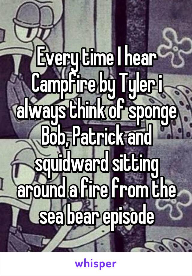 Every time I hear Campfire by Tyler i always think of sponge Bob, Patrick and squidward sitting around a fire from the sea bear episode
