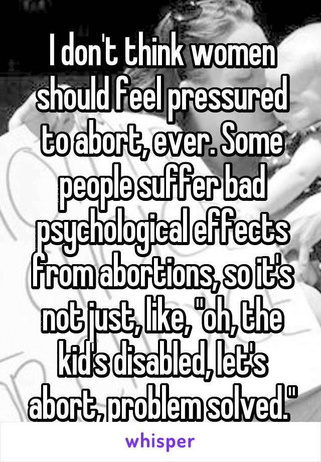 I don't think women should feel pressured to abort, ever. Some people suffer bad psychological effects from abortions, so it's not just, like, "oh, the kid's disabled, let's abort, problem solved."