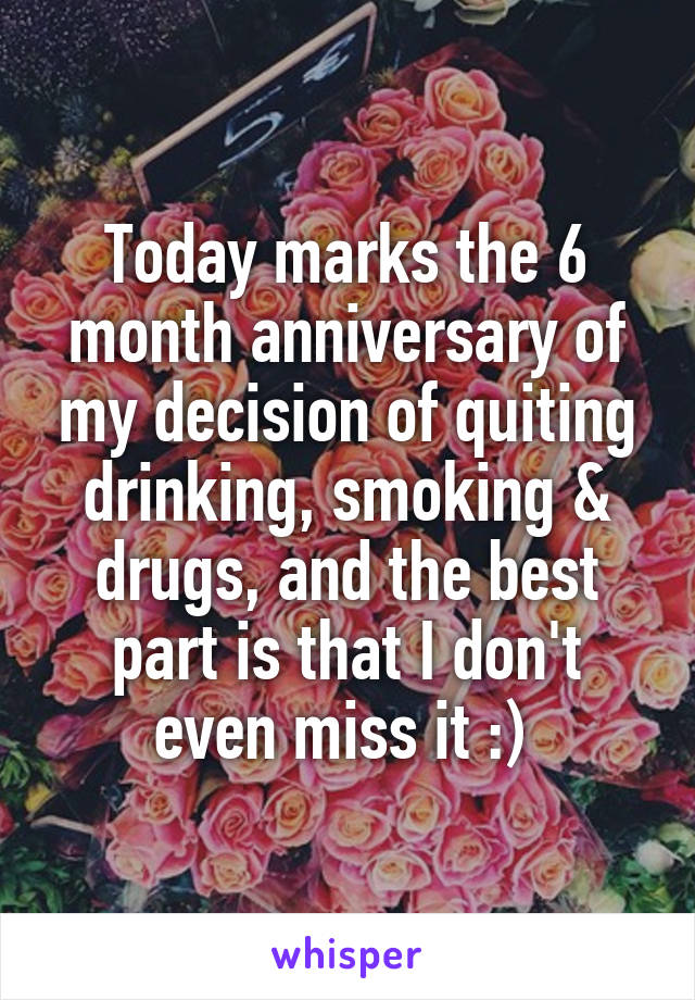 Today marks the 6 month anniversary of my decision of quiting drinking, smoking & drugs, and the best part is that I don't even miss it :) 