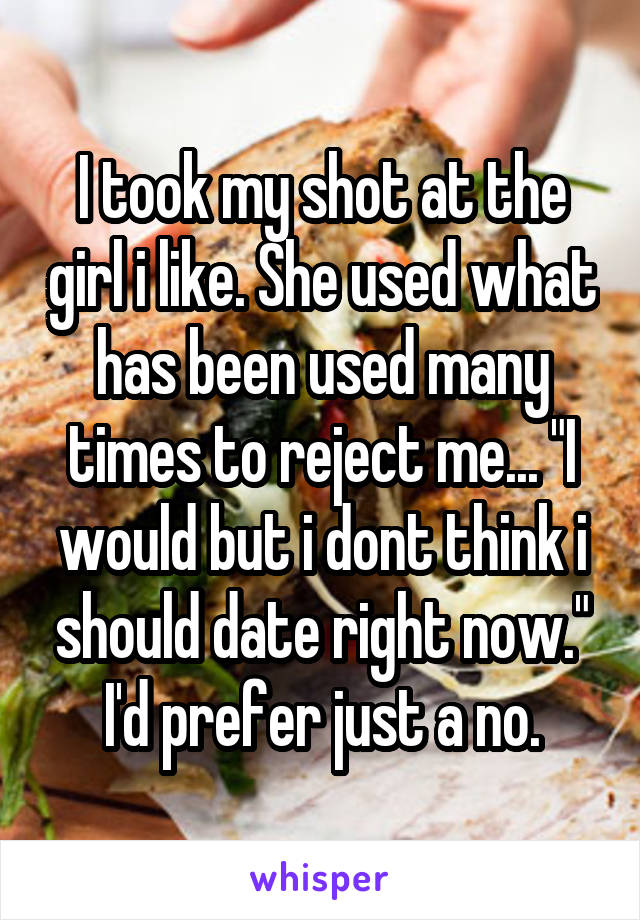 I took my shot at the girl i like. She used what has been used many times to reject me... "I would but i dont think i should date right now." I'd prefer just a no.