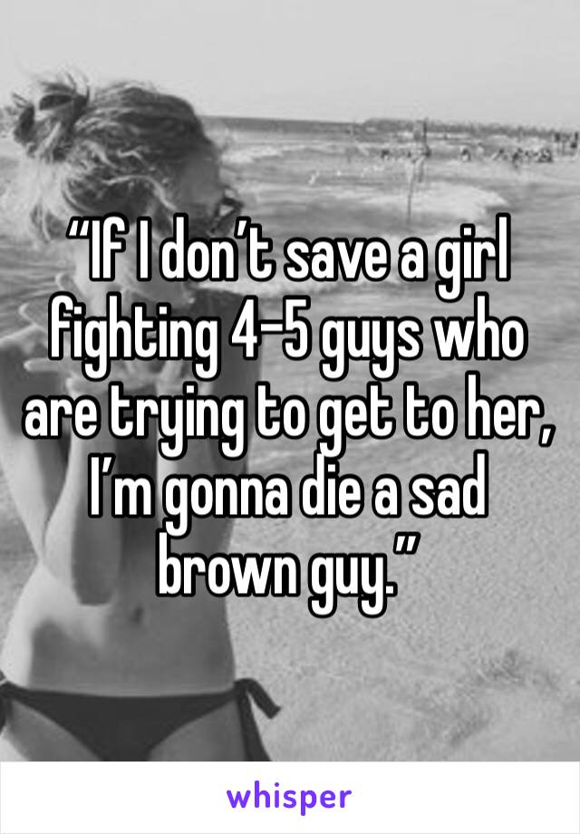 “If I don’t save a girl fighting 4-5 guys who are trying to get to her, I’m gonna die a sad brown guy.” 