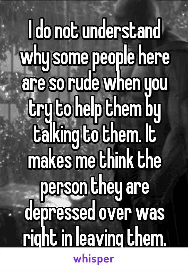 I do not understand why some people here are so rude when you try to help them by talking to them. It makes me think the person they are depressed over was right in leaving them.