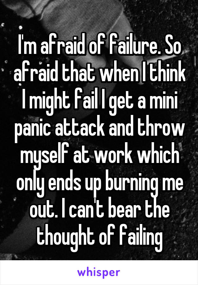 I'm afraid of failure. So afraid that when I think I might fail I get a mini panic attack and throw myself at work which only ends up burning me out. I can't bear the thought of failing