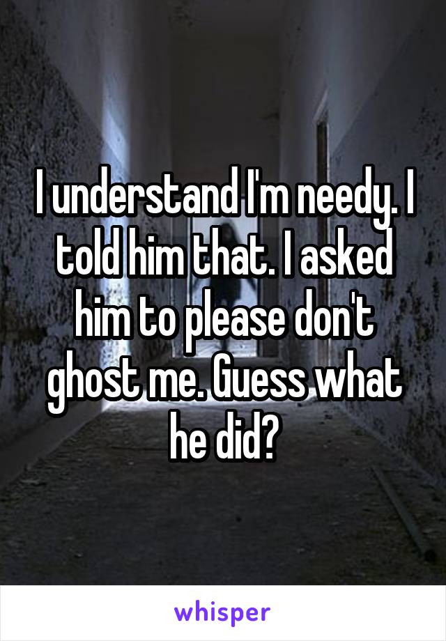 I understand I'm needy. I told him that. I asked him to please don't ghost me. Guess what he did?