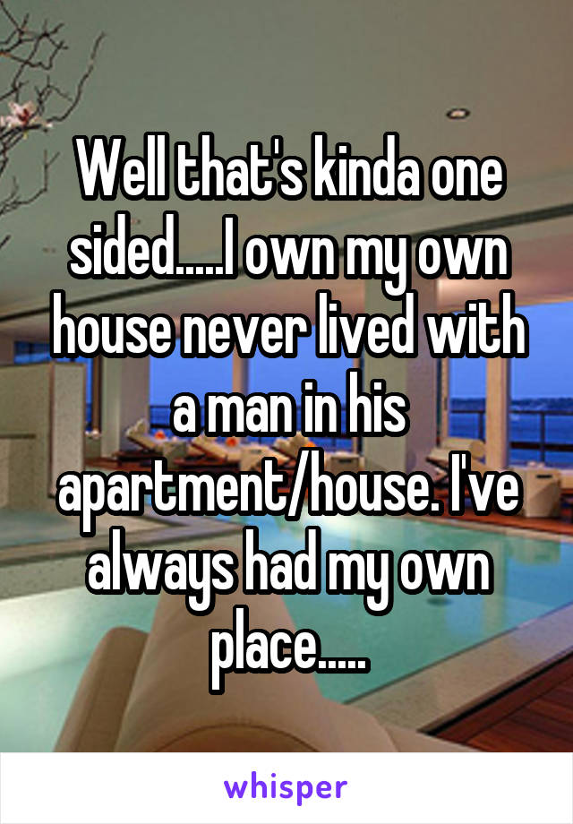 Well that's kinda one sided.....I own my own house never lived with a man in his apartment/house. I've always had my own place.....