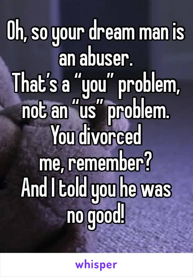 Oh, so your dream man is an abuser.  
That’s a “you” problem, not an “us” problem. 
You divorced me, remember? 
And I told you he was no good! 
