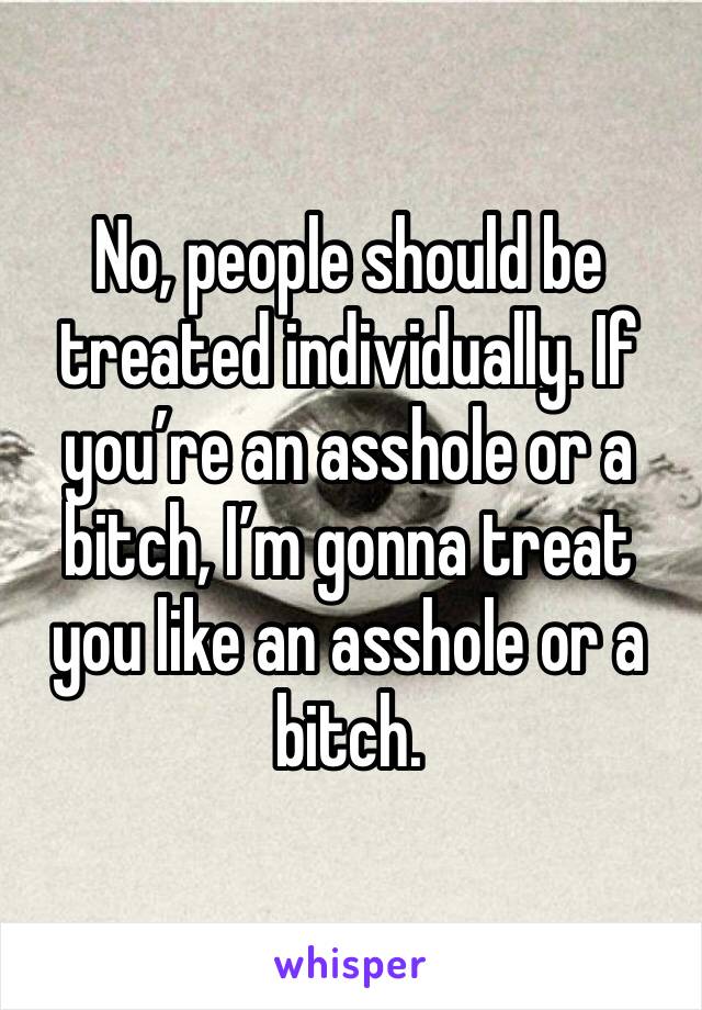 No, people should be treated individually. If you’re an asshole or a bitch, I’m gonna treat you like an asshole or a bitch.