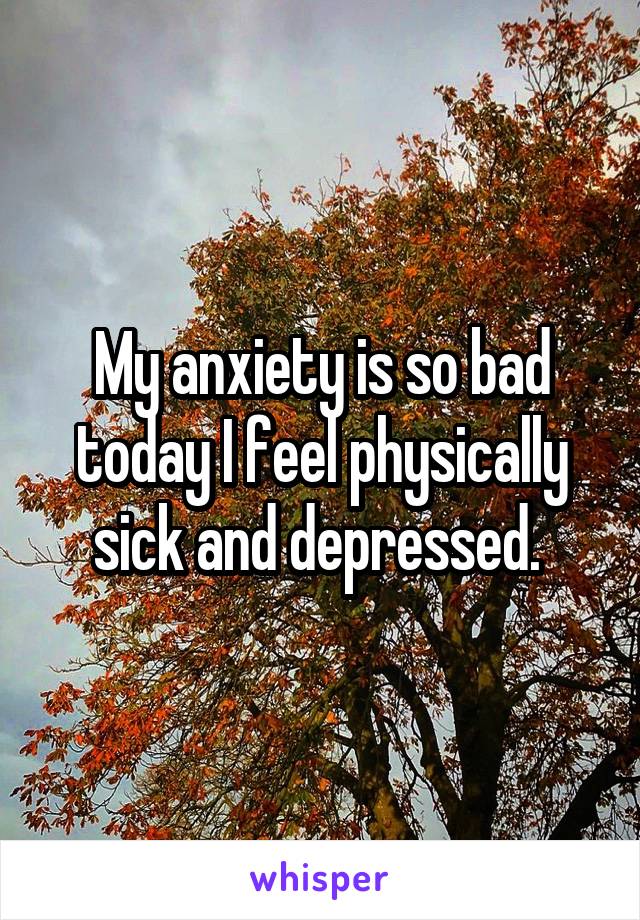 My anxiety is so bad today I feel physically sick and depressed. 