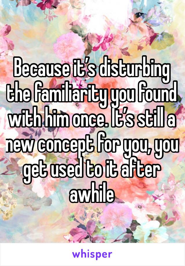 Because it’s disturbing the familiarity you found with him once. It’s still a new concept for you, you get used to it after awhile 