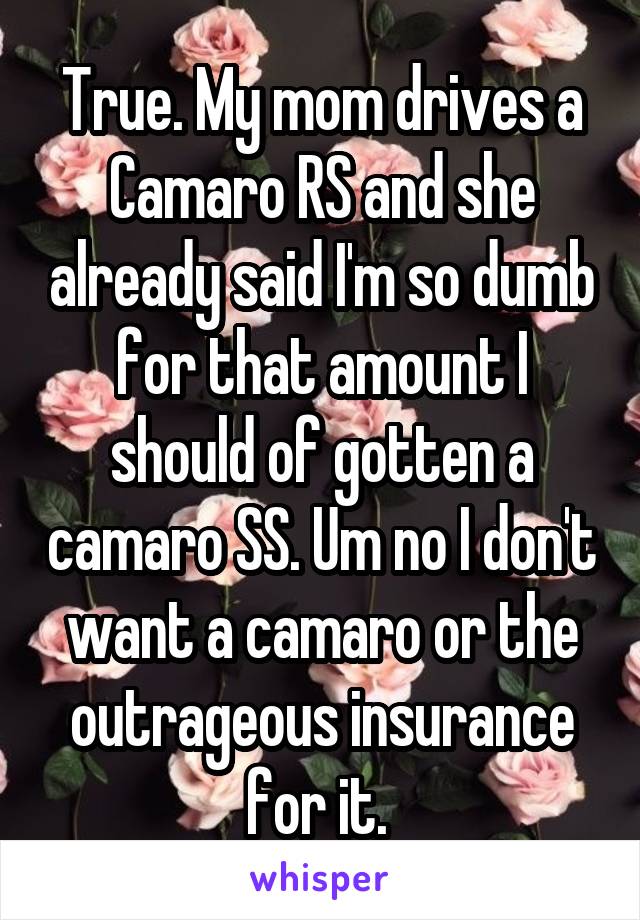 True. My mom drives a Camaro RS and she already said I'm so dumb for that amount I should of gotten a camaro SS. Um no I don't want a camaro or the outrageous insurance for it. 