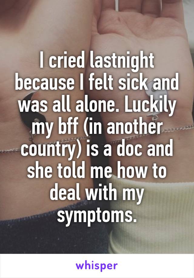 I cried lastnight because I felt sick and was all alone. Luckily my bff (in another country) is a doc and she told me how to deal with my symptoms.