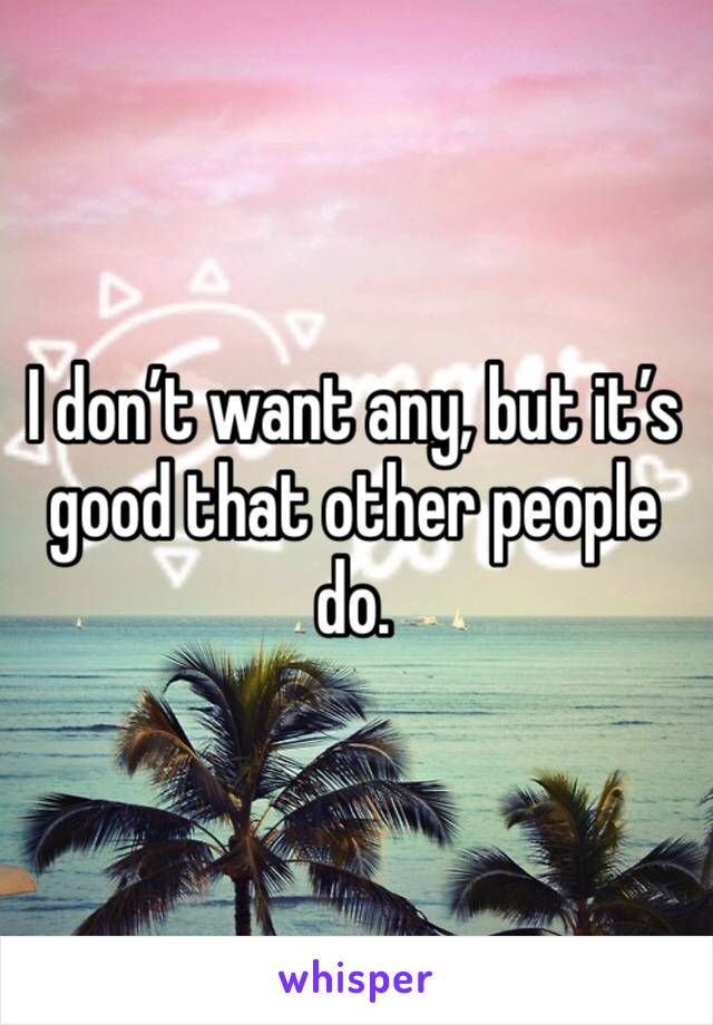 I don’t want any, but it’s good that other people do. 