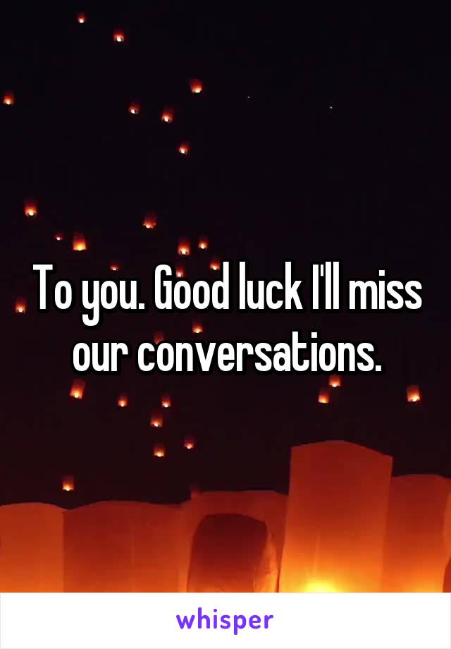To you. Good luck I'll miss our conversations.