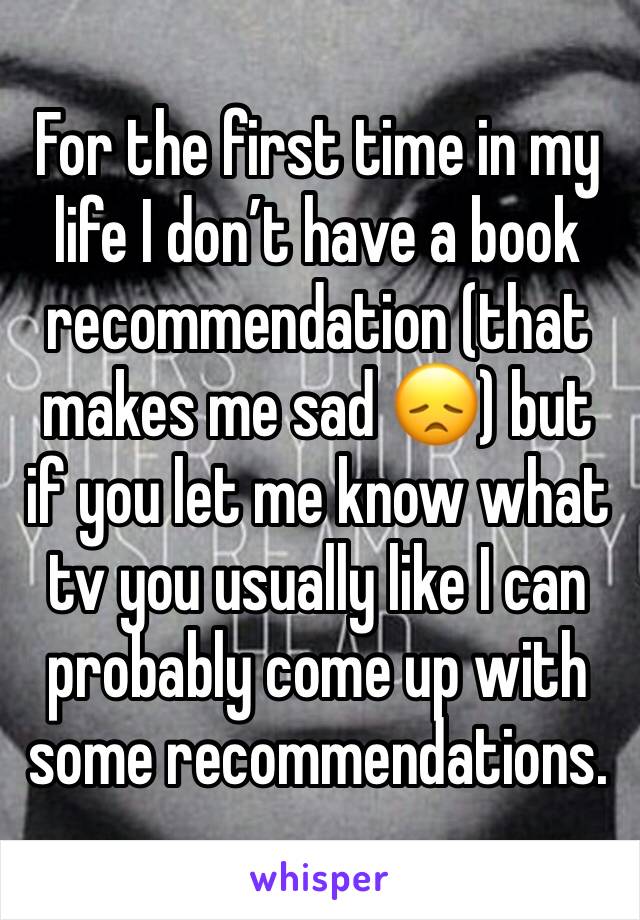 For the first time in my life I don’t have a book recommendation (that makes me sad 😞) but if you let me know what tv you usually like I can probably come up with some recommendations.