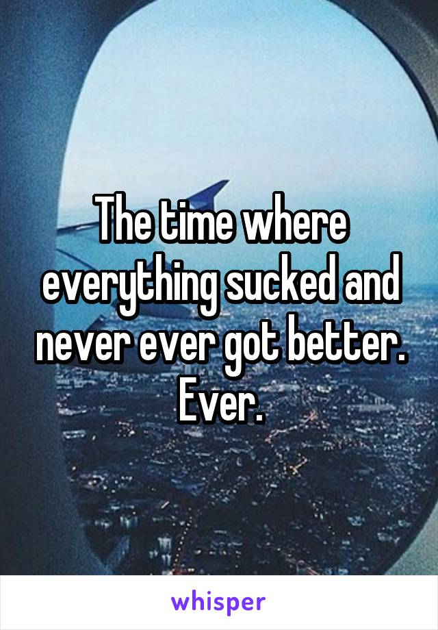 The time where everything sucked and never ever got better. Ever.