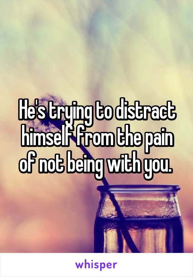 He's trying to distract himself from the pain of not being with you. 