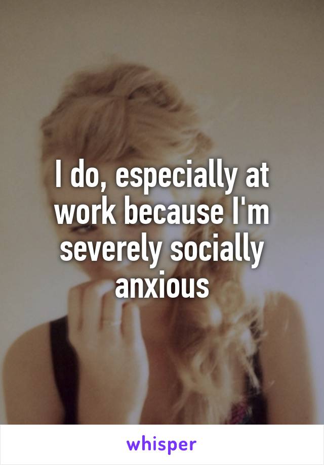 I do, especially at work because I'm severely socially anxious