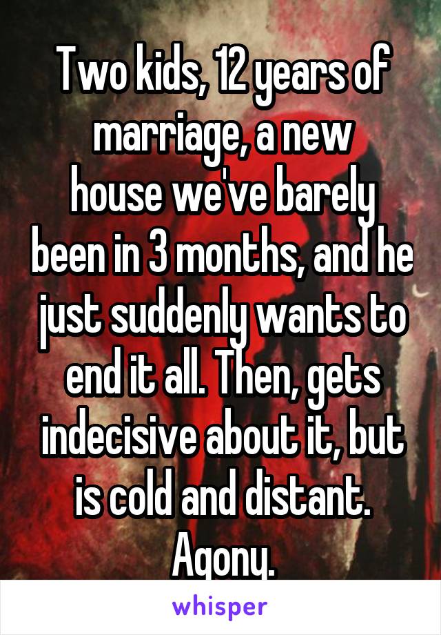 Two kids, 12 years of marriage, a new
house we've barely been in 3 months, and he just suddenly wants to end it all. Then, gets indecisive about it, but is cold and distant. Agony.