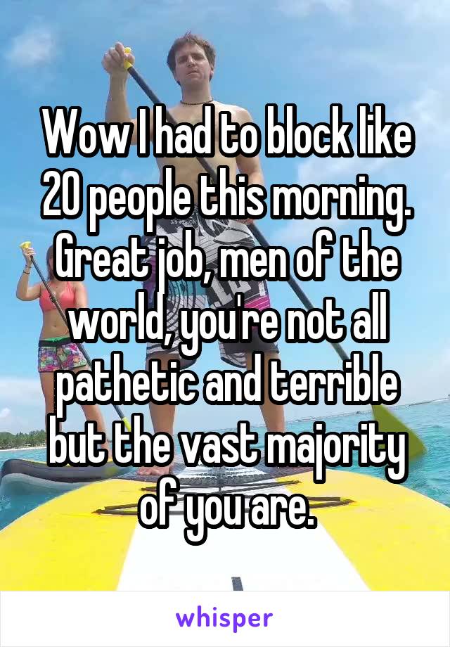 Wow I had to block like 20 people this morning. Great job, men of the world, you're not all pathetic and terrible but the vast majority of you are.