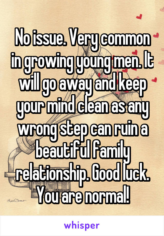 No issue. Very common in growing young men. It will go away and keep your mind clean as any wrong step can ruin a beautiful family relationship. Good luck. You are normal!