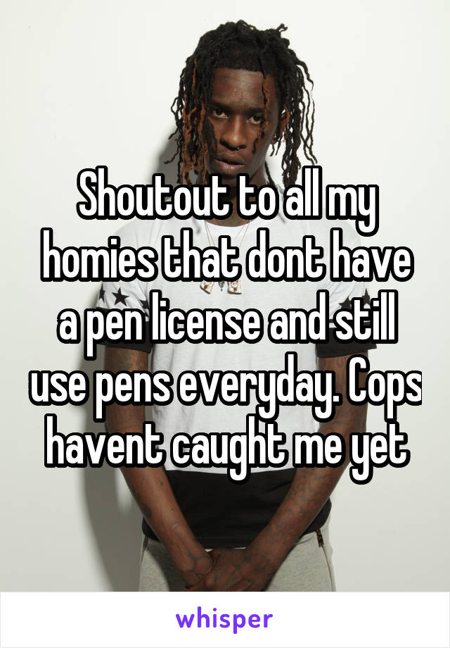 Shoutout to all my homies that dont have a pen license and still use pens everyday. Cops havent caught me yet