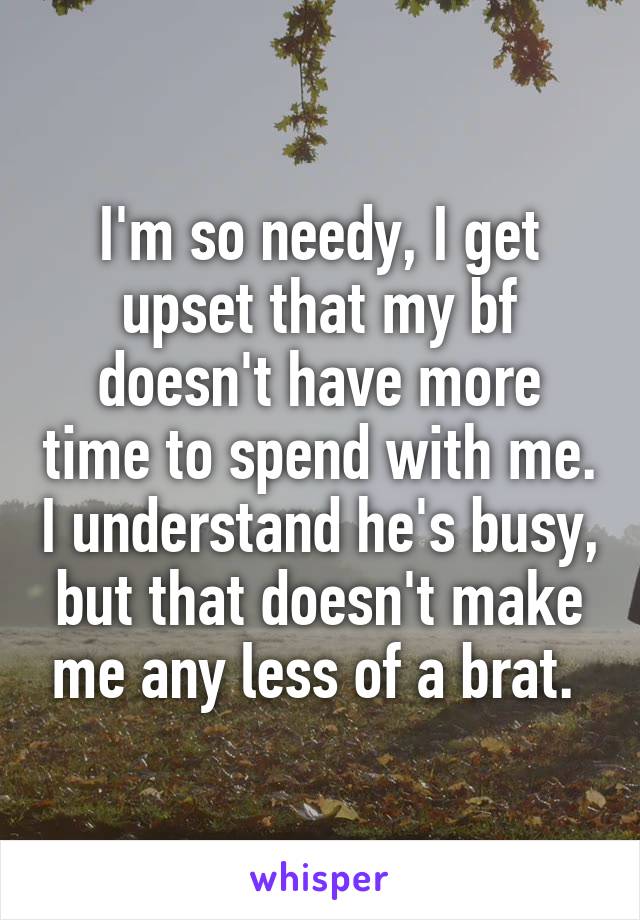 I'm so needy, I get upset that my bf doesn't have more time to spend with me. I understand he's busy, but that doesn't make me any less of a brat. 