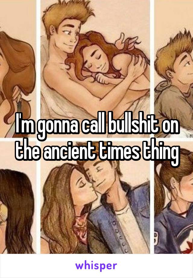 I'm gonna call bullshit on the ancient times thing