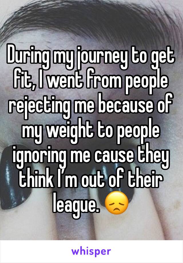 During my journey to get fit, I went from people rejecting me because of my weight to people ignoring me cause they think I’m out of their league. 😞