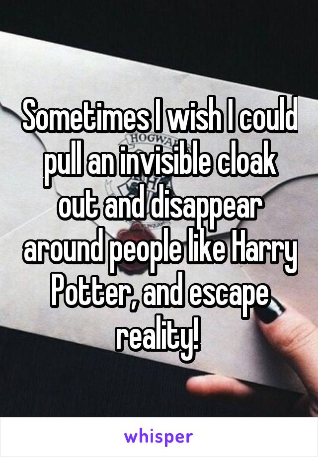 Sometimes I wish I could pull an invisible cloak out and disappear around people like Harry Potter, and escape reality! 
