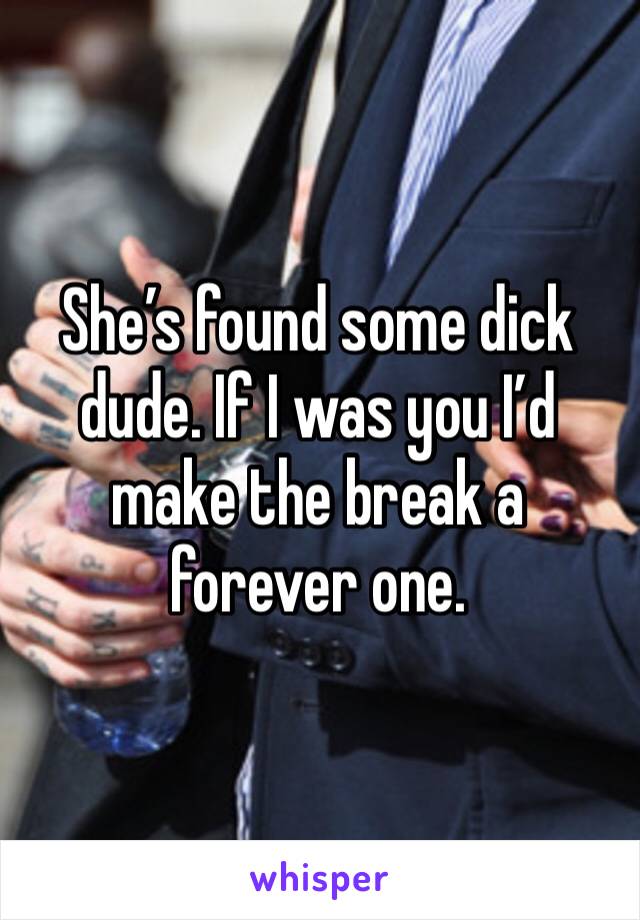 She’s found some dick dude. If I was you I’d make the break a forever one.