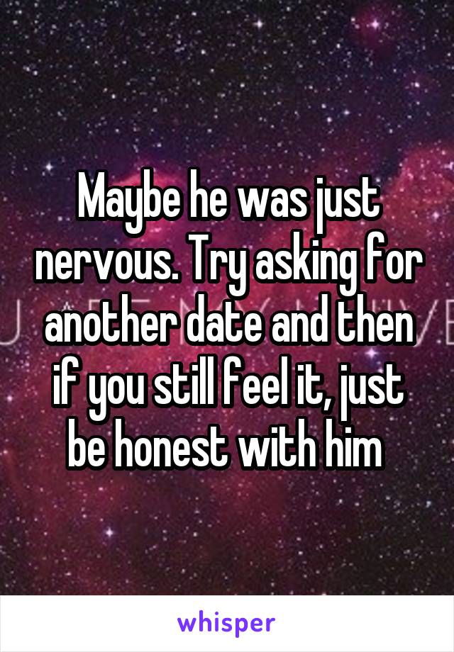 Maybe he was just nervous. Try asking for another date and then if you still feel it, just be honest with him 